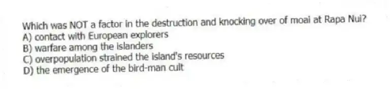 Which was NOT a factor in the destruction and knocking over of moai at Rapa Nui?
A) contact with European explorers
B) warfare among the islanders
C) overpopulation strained the island's resources
D) the emergence of the bird-man cult