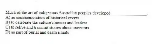 Much of the art of indigenous Australian peoples developed ________________.
A) as commemoration of historical events
B) to celebrate the culture's heroes and leaders
C) to relive and transmit stories about ancestors
D) as part of burial and death rituals