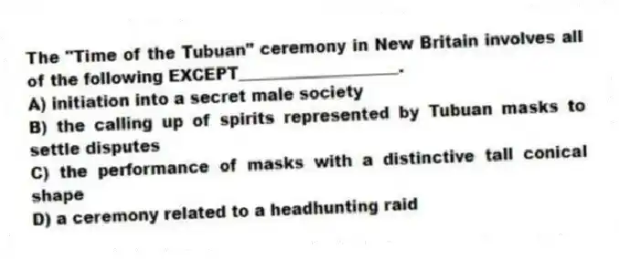 The "Time of the Tubuan" ceremony in New Britain involves all of the following EXCEPT____________________.
A) initiation into a secret male society
B) the calling up of spirits represented by Tubuan masks to settle disputes
C) the performance of masks with a distinctive tall conical shape
D) a ceremony related to a headhunting raid