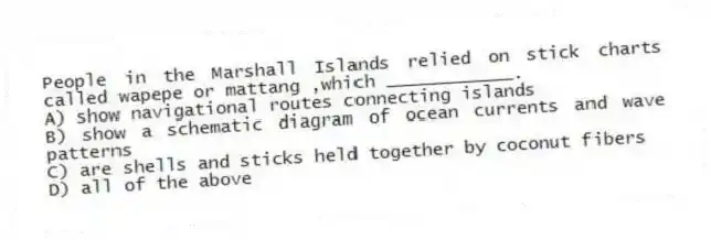 People in the Marshall Islands relied on stick charts called wapepe or mattang ,which ____________.
A) show navigational routes connecting islands
B) show a schematic diagram of ocean currents and wave patterns
C) are shells and sticks held together by coconut fibers
D) all of the above