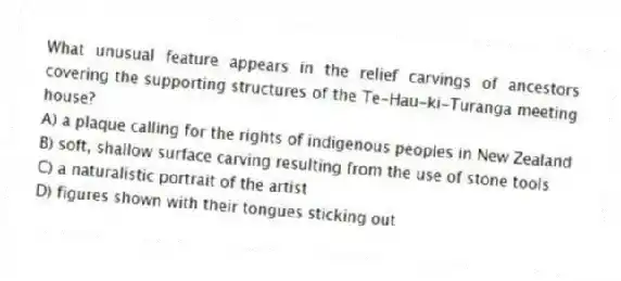 What unusual feature appears in the relief carvings of ancestors covering the supporting structures of the Te-Hau-ki-Turanga meeting house?
A) a plaque calling for the rights of indigenous peoples in New Zealand
B) soft, shallow surface carving resulting from the use of stone tools
C) a naturalistic portrait of the artist
D) figures shown with their tongues sticking out