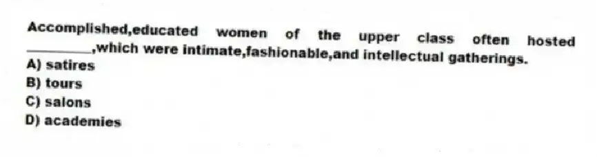 Accomplished,educated women of the upper class often hosted __________,which were intimate,fashionable,and intellectual gatherings.
A) satires
B) tours
C) salons
D) academies