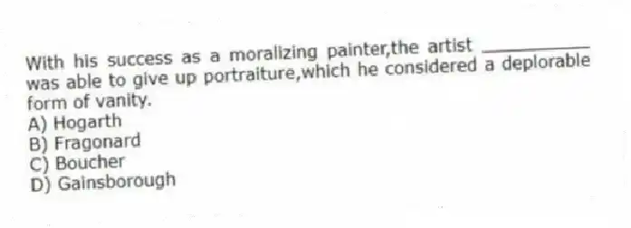 With his success as a moralizing painter,the artist __________ was able to give up portraiture,which he considered a deplorable form of vanity.
A) Hogarth
B) Fragonard
C) Boucher
D) Gainsborough