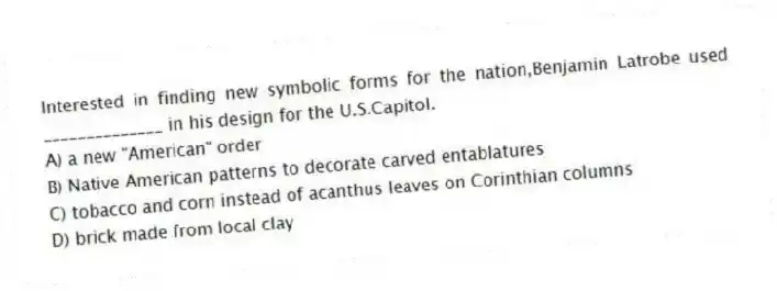 Interested in finding new symbolic forms for the nation,Benjamin Latrobe used ______________ in his design for the U.S.Capitol.
A) a new "American" order
B) Native American patterns to decorate carved entablatures
C) tobacco and corn instead of acanthus leaves on Corinthian columns
D) brick made from local clay