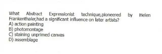 What Abstract Expressionist technique,pioneered by Helen Frankenthaler,had a significant influence on later artists?
A) action painting
B) photomontage
C) staining unprimed canvas
D) assemblage