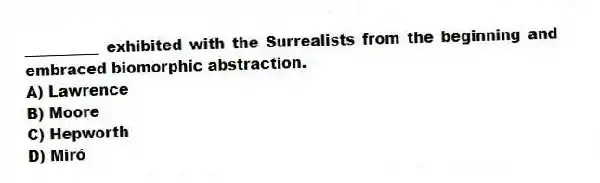 __________ exhibited with the Surrealists from the beginning and embraced biomorphic abstraction.
A) Lawrence
B) Moore
C) Hepworth
D) Miró