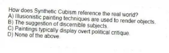 How does Synthetic Cubism reference the real world?
A) Illusionistic painting techniques are used to render objects.
B) The suggestion of discernible subjects.
C) Paintings typically display overt political critique.
D) None of the above.