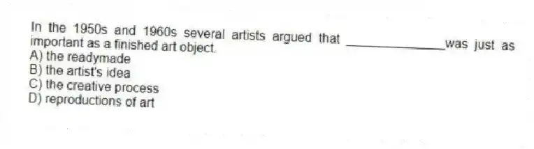 In the 1950s and 1960s several artists argued that ______________was just as important as a finished art object.
A) the readymade
B) the artist's idea
C) the creative process
D) reproductions of art