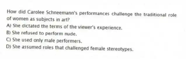 How did Carolee Schneemann's performances challenge the traditional role of women as subjects in art?
A) She dictated the terms of the viewer's experience.
B) She refused to perform nude.
C) She used only male performers.
D) She assumed roles that challenged female stereotypes.