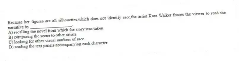 Because her figures are all silhouettes,which does not identify race,the artist Kara Walker forces the viewer to read the narrative by ___________________.
A) recalling the novel from which the story was taken
B) comparing the scene to other artists
C) looking for other visual markers of race
D) reading the text panels accompanying each character