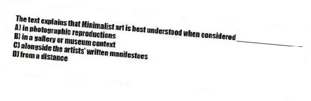 The text explains that Minimalist art is best understood when considered ________________
A) in photographic reproductions
B) in a gallery or museum context
C) alongside the artists' written manifestoes
D) from a distance