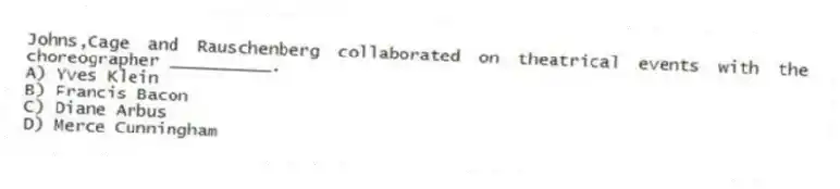 Johns,Cage and Rauschenberg collaborated on theatrical events with the choreographer __________.
A) Yves Klein
B) Francis Bacon
C) Diane Arbus
D) Merce Cunningham