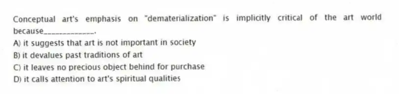 Conceptual art's emphasis on "dematerialization" is implicitly critical of the art world because_____________.
A) it suggests that art is not important in society
B) it devalues past traditions of art
C) it leaves no precious object behind for purchase
D) it calls attention to art's spiritual qualities