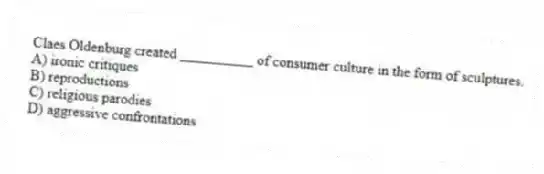 Claes Oldenburg created __________ of consumer culture in the form of sculptures.
A) ironic critiques
B) reproductions
C) religious parodies
D) aggressive confrontations