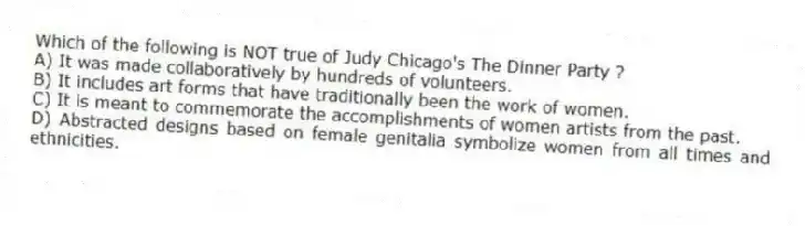 Which of the following is NOT true of Judy Chicago's The Dinner Party ?
A) It was made collaboratively by hundreds of volunteers.
B) It includes art forms that have traditionally been the work of women.
C) It is meant to commemorate the accomplishments of women artists from the past.
D) Abstracted designs based on female genitalia symbolize women from all times and ethnicities.