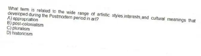 What term is related to the wide range of artistic styles,interests,and cultural meanings that developed during the Postmodern period in art?
A) appropriation
B) post-colonialism
C) pluralism
D) historicism