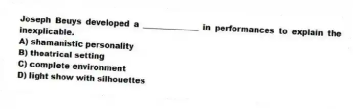 Joseph Beuys developed a ______________ in performances to explain the inexplicable.
A) shamanistic personality
B) theatrical setting
C) complete environment
D) light show with silhouettes