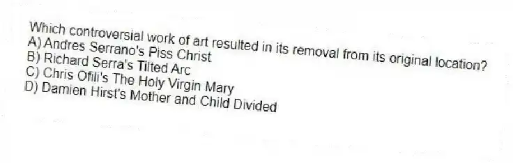 Which controversial work of art resulted in its removal from its original location?
A) Andres Serrano's Piss Christ
B) Richard Serra's Tilted Arc
C) Chris Ofili's The Holy Virgin Mary
D) Damien Hirst's Mother and Child Divided