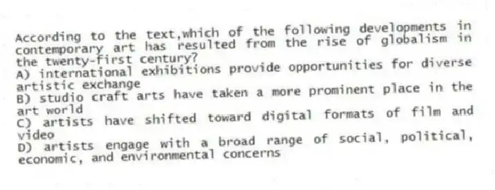 According to the text,which of the following developments in contemporary art has resulted from the rise of globalism in the twenty-first century?
A) international exhibitions provide opportunities for diverse artistic exchange
B) studio craft arts have taken a more prominent place in the art world
C) artists have shifted toward digital formats of film and video
D) artists engage with a broad range of social, political, economic, and environmental concerns