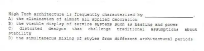 High Tech architecture is frequently characterized by ___________________.
A) the elimination of almost all applied decoration
B) the visible display of service systems such as heating and power
C) distorted designs that challenge traditional assumptions about stability
D) the simultaneous mixing of styles from different architectural periods