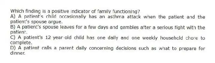 Which finding is a positive indicator of family functioning?
A) A patient's child occasionally has an asthma attack when the patient and the patient's spouse argue.
B) A patient's spouse leaves for a few days and gambles after a serious fight with the patient.
C) A patient's 12-year-old child has one daily and one weekly household chore to complete.
D) A patient calls a parent daily concerning decisions such as what to prepare for dinner.
