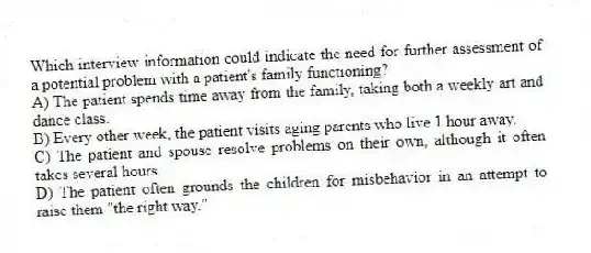 Which interview information could indicate the need for further assessment of a potential problem with a patient's family functioning?
A) The patient spends time away from the family, taking both a weekly art and dance class.
B) Every other week, the patient visits aging parents who live 1 hour away.
C) The patient and spouse resolve problems on their own, although it often takes several hours.
D) The patient often grounds the children for misbehavior in an attempt to raise them "the right way."