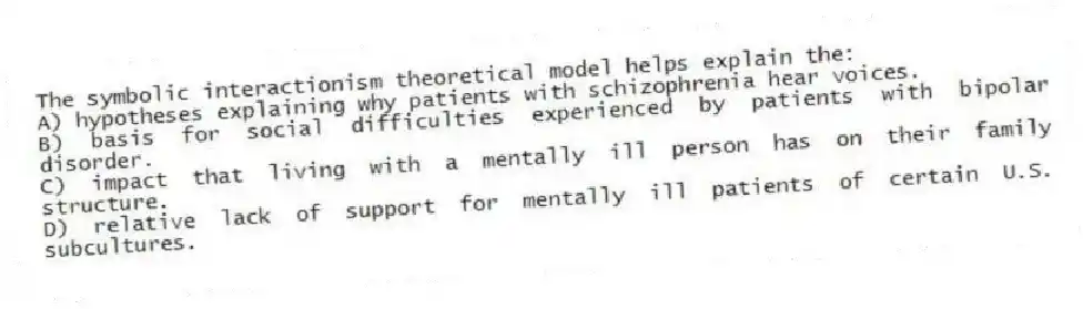 The symbolic interactionism theoretical model helps explain the:
A) hypotheses explaining why patients with schizophrenia hear voices.
B) basis for social difficulties experienced by patients with bipolar disorder.
C) impact that living with a mentally ill person has on their family structure.
D) relative lack of support for mentally ill patients of certain U.S. subcultures.
