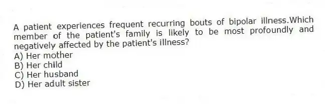 A patient experiences frequent recurring bouts of bipolar illness.Which member of the patient's family is likely to be most profoundly and negatively affected by the patient's illness?
A) Her mother
B) Her child
C) Her husband
D) Her adult sister