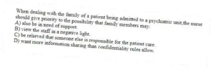 When dealing with the family of a patient being admitted to a psychiatric unit,the nurse should give priority to the possibility that family members may:
A) also be in need of support.
B) view the staff in a negative light.
C) be relieved that someone else is responsible for the patient care.
D) want more information sharing than confidentiality rules allow.