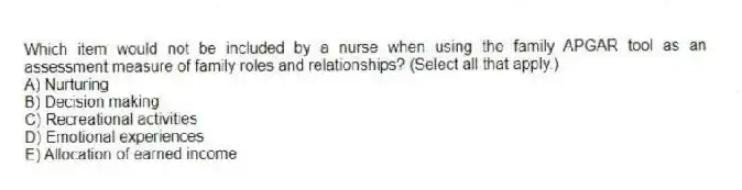 Which item would not be included by a nurse when using the family APGAR tool as an assessment measure of family roles and relationships? (Select all that apply.)
A) Nurturing
B) Decision making
C) Recreational activities
D) Emotional experiences
E) Allocation of earned income