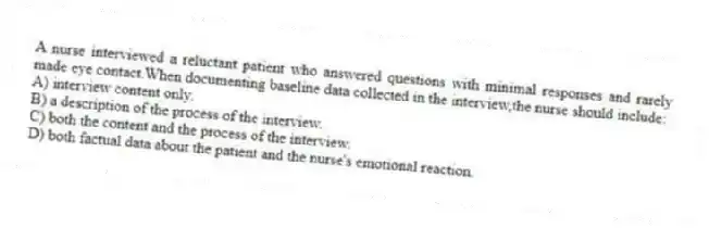 A nurse interviewed a reluctant patient who answered questions with minimal responses and rarely made eye contact.When documenting baseline data collected in the interview,the nurse should include:
A) interview content only.
B) a description of the process of the interview.
C) both the content and the process of the interview.
D) both factual data about the patient and the nurse's emotional reaction.