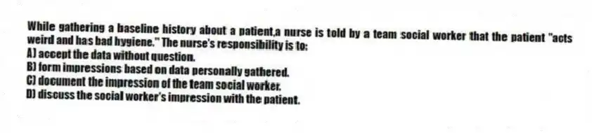 While gathering a baseline history about a patient,a nurse is told by a team social worker that the patient "acts weird and has bad hygiene." The nurse's responsibility is to:
A) accept the data without question.
B) form impressions based on data personally gathered.
C) document the impression of the team social worker.
D) discuss the social worker's impression with the patient.