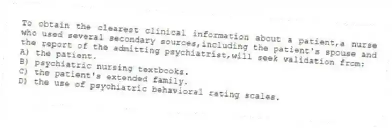 To obtain the clearest clinical information about a patient,a nurse who used several secondary sources,including the patient's spouse and the report of the admitting psychiatrist,will seek validation from:
A) the patient.
B) psychiatric nursing textbooks.
C) the patient's extended family.
D) the use of psychiatric behavioral rating scales.