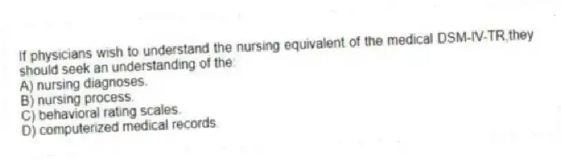 If physicians wish to understand the nursing equivalent of the medical DSM-IV-TR,they should seek an understanding of the:
A) nursing diagnoses.
B) nursing process.
C) behavioral rating scales.
D) computerized medical records.