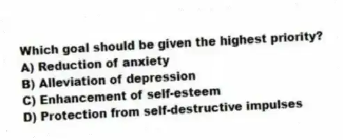 Which goal should be given the highest priority?
A) Reduction of anxiety
B) Alleviation of depression
C) Enhancement of self-esteem
D) Protection from self-destructive impulses
