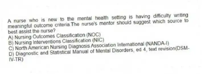 A nurse who is new to the mental health setting is having difficulty writing meaningful outcome criteria.The nurse's mentor should suggest which source to best assist the nurse?
A) Nursing Outcomes Classification (NOC)
B) Nursing Interventions Classification (NIC)
C) North American Nursing Diagnosis Association International (NANDA-I)
D) Diagnostic and Statistical Manual of Mental Disorders, ed 4, text revision(DSM-IV-TR)