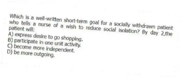 Which is a well-written short-term goal for a socially withdrawn patient who tells a nurse of a wish to reduce social isolation? By day 2,the patient will:
A) express desire to go shopping.
B) participate in one unit activity.
C) become more independent.
D) be more outgoing.
