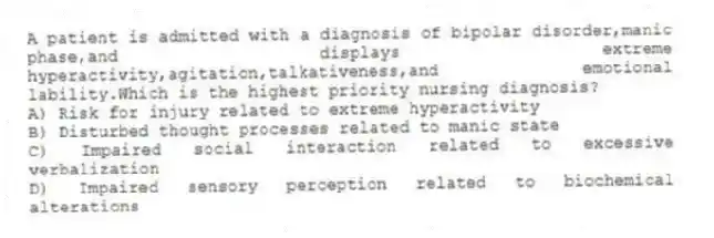A patient is admitted with a diagnosis of bipolar disorder,manic phase,and displays extreme hyperactivity,agitation,talkativeness,and emotional lability.Which is the highest priority nursing diagnosis?
A) Risk for injury related to extreme hyperactivity
B) Disturbed thought processes related to manic state
C) Impaired social interaction related to excessive verbalization
D) Impaired sensory perception related to biochemical alterations