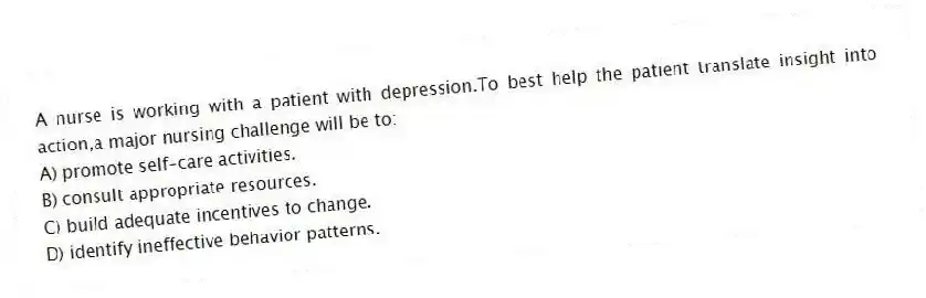A nurse is working with a patient with depression.To best help the patient translate insight into action,a major nursing challenge will be to:
A) promote self-care activities.
B) consult appropriate resources.
C) build adequate incentives to change.
D) identify ineffective behavior patterns.
