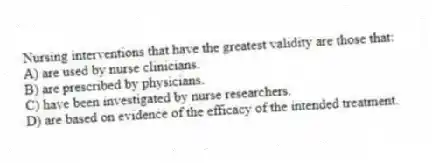 Nursing interventions that have the greatest validity are those that:
A) are used by nurse clinicians.
B) are prescribed by physicians.
C) have been investigated by nurse researchers.
D) are based on evidence of the efficacy of the intended treatment.