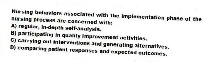 Nursing behaviors associated with the implementation phase of the nursing process are concerned with:
A) regular, in-depth self-analysis.
B) participating in quality improvement activities.
C) carrying out interventions and generating alternatives.
D) comparing patient responses and expected outcomes.
