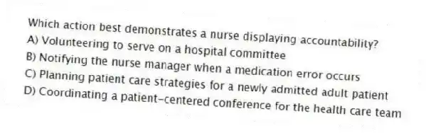 Which action best demonstrates a nurse displaying accountability?
A) Volunteering to serve on a hospital committee
B) Notifying the nurse manager when a medication error occurs
C) Planning patient care strategies for a newly admitted adult patient
D) Coordinating a patient-centered conference for the health care team