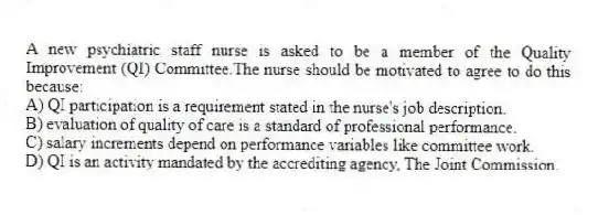 A new psychiatric staff nurse is asked to be a member of the Quality Improvement (QI) Committee.The nurse should be motivated to agree to do this because:
A) QI participation is a requirement stated in the nurse's job description.
B) evaluation of quality of care is a standard of professional performance.
C) salary increments depend on performance variables like committee work.
D) QI is an activity mandated by the accrediting agency, The Joint Commission.