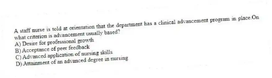 A staff nurse is told at orientation that the department has a clinical advancement program in place.On what criterion is advancement usually based?
A) Desire for professional growth
B) Acceptance of peer feedback
C) Advanced application of nursing skills
D) Attainment of an advanced degree in nursing