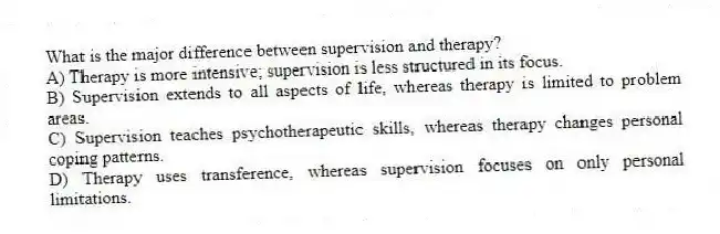 What is the major difference between supervision and therapy?
A) Therapy is more intensive; supervision is less structured in its focus.
B) Supervision extends to all aspects of life, whereas therapy is limited to problem areas.
C) Supervision teaches psychotherapeutic skills, whereas therapy changes personal coping patterns.
D) Therapy uses transference, whereas supervision focuses on only personal limitations.