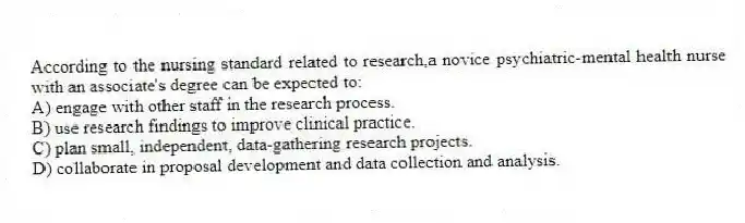 According to the nursing standard related to research,a novice psychiatric-mental health nurse with an associate's degree can be expected to:
A) engage with other staff in the research process.
B) use research findings to improve clinical practice.
C) plan small, independent, data-gathering research projects.
D) collaborate in proposal development and data collection and analysis.