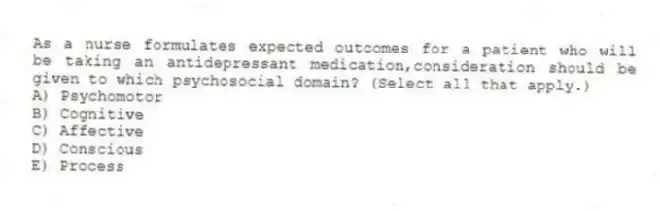As a nurse formulates expected outcomes for a patient who will be taking an antidepressant medication,consideration should be given to which psychosocial domain? (Select all that apply.)
A) Psychomotor
B) Cognitive
C) Affective
D) Conscious
E) Process