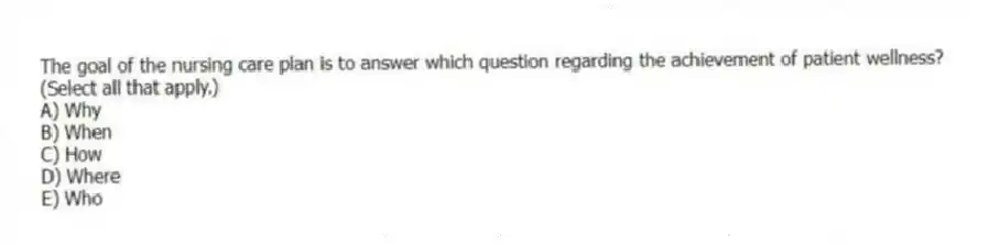 The goal of the nursing care plan is to answer which question regarding the achievement of patient wellness? (Select all that apply.)
A) Why
B) When
C) How
D) Where
E) Who
