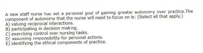 A new staff nurse has set a personal goal of gaining greater autonomy over practice.The component of autonomy that the nurse will need to focus on is: (Select all that apply.)
A) valuing reciprocal interactions.
B) participating in decision making.
C) exercising control over nursing tasks.
D) assuming responsibility for personal actions.
E) identifying the ethical components of practice.