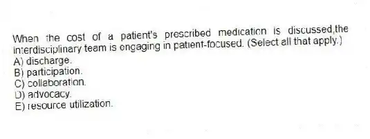 When the cost of a patient's prescribed medication is discussed,the interdisciplinary team is engaging in patient-focused: (Select all that apply.)
A) discharge.
B) participation.
C) collaboration.
D) advocacy.
E) resource utilization.